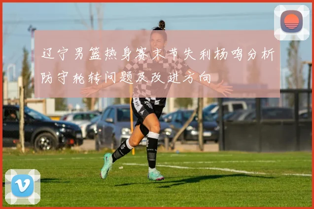 辽宁男篮热身赛末节失利杨鸣分析防守轮转问题及改进方向
